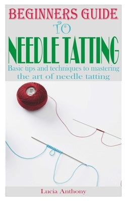 Beginners Guide to Needle Tatting: Basic tips and techniques to mastering the art of needle tatting by Anthony, Lucia