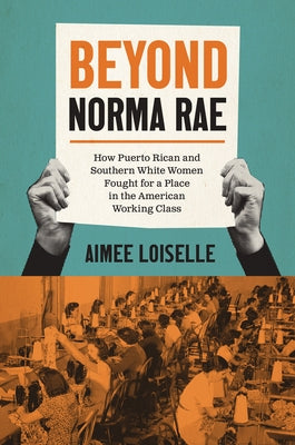 Beyond Norma Rae: How Puerto Rican and Southern White Women Fought for a Place in the American Working Class by Loiselle, Aimee
