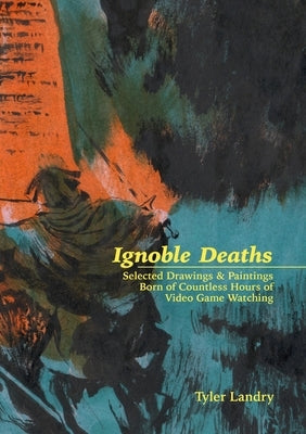 Ignoble Deaths: Selected Drawings & Paintings Born of Countless Hours of Video Game Watching by Landry, Tyler