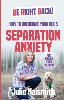 Be Right Back!: How To Overcome Your Dog's Separation Anxiety And Regain Your Freedom by Naismith, Julie