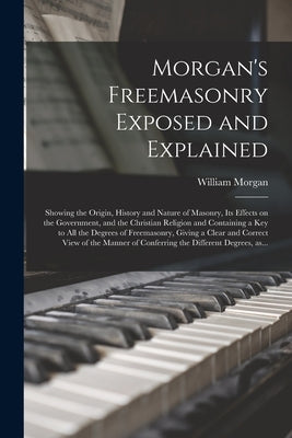 Morgan's Freemasonry Exposed and Explained: Showing the Origin, History and Nature of Masonry, Its Effects on the Government, and the Christian Religi by Morgan, William