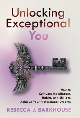 Unlocking Exceptional You: How to Cultivate the Mindset, Habits, and Skills to Achieve Your Professional Dreams by Barkhouse, Rebecca J.