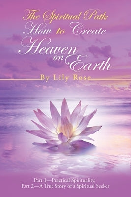 The Spiritual Path: How to Create Heaven on Earth: Part 1-Practical Spirituality, Part 2-A True Story of a Spiritual Seeker by Rose, Lily