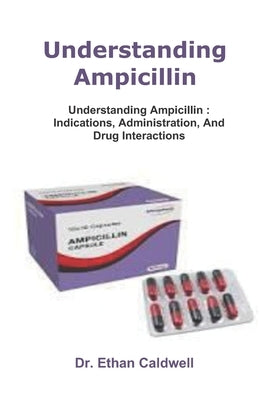 Understanding Ampicillin: Understanding Ampicillin: Indications, Administration, And Drug Interactions by Caldwell, Ethan