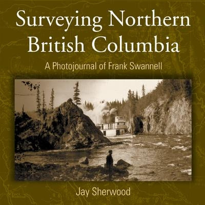 Surveying Northern British Columbia: A Photo Journal of Frank Swannell by Sherwood, Jay