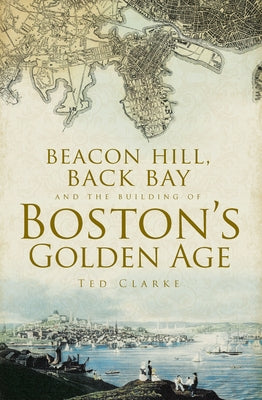 Beacon Hill, Back Bay and the Building of Boston's Golden Age by Clarke, Ted