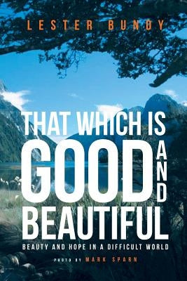 That Which is Good and Beautiful: Beauty and Hope in a Difficult World by Bundy, Lester