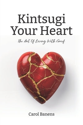 Kintsugi Your Heart: The Art Of Living With Grief by Banens, Carol