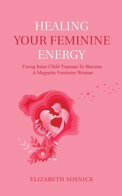 Healing Your Feminine Energy: Fixing Inner Child Traumas to Become a Magnetic Feminine Woman by Sosnick, Elizabeth