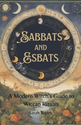 Sabbats and Esbats: A Modern Witch's Guide to Wiccan Rituals for every Season of the Year by Ripley, Sarah