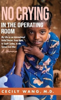 No Crying in the Operating Room: My Life as an International Relief Doctor, from Haiti, to South Sudan, to the Syrian Civil War A Memoir by Wang, Cecily