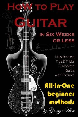 How to Play Guitar in Six Weeks or Less: All-In-One Beginner Methods by Alex, George