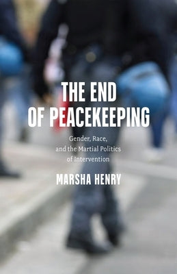 The End of Peacekeeping: Gender, Race, and the Martial Politics of Intervention by Henry, Marsha