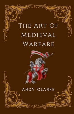 The Art of Medieval Warfare: Strategies, Tactics, and Weapons of the Battlefield by Clarke, Andy