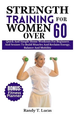 Strength Training for Women Over 60: Quick And Simple Home Workouts For Beginners And Seniors To Build Muscles And Reclaim Energy, Balance And Mobilit by Lucas, Randy T.