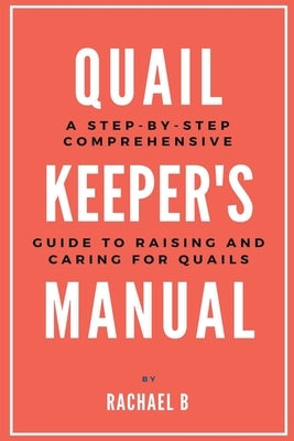 Quail Keeper's Manual: A Step-by-Step Comprehensive Guide to Raising and Caring for Quails by B, Rachael