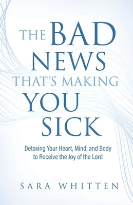 The Bad New That's Making You Sick: Detoxing Your Heart, Mind, and Body to Receive the Joy of the Lord: Detoxing Your Heart by Whitten, Sara