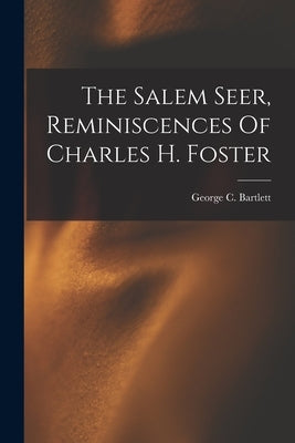 The Salem Seer, Reminiscences Of Charles H. Foster by Bartlett, George C.