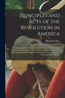 Principles and Acts of the Revolution in America: Or, an Attempt to Collect and Preserve Some of the Speeches, Orations, & Proceedings, With Sketches by Niles, Hezekiah