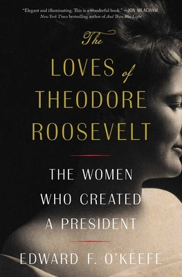 The Loves of Theodore Roosevelt: The Women Who Created a President by O'Keefe, Edward F.