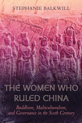 The Women Who Ruled China: Buddhism, Multiculturalism, and Governance in the Sixth Century by Balkwill, Stephanie