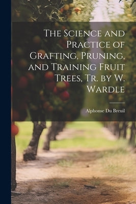 The Science and Practice of Grafting, Pruning, and Training Fruit Trees, Tr. by W. Wardle by Breuil, Alphonse Du