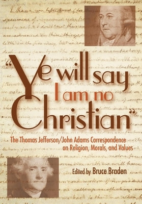 Ye Will Say I Am No Christian: The Thomas Jefferson/John Adams Correspondence on Religion, Morals, and Values by Braden, Bruce