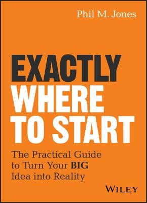 Exactly Where to Start: The Practical Guide to Turn Your Big Idea Into Reality by Jones, Phil M.