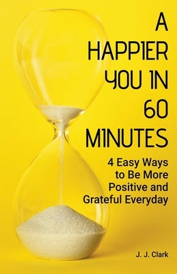 A Happier You In 60 Minutes: 4 Easy Ways to Be More Positive and Grateful Everyday by Clark, J. J.