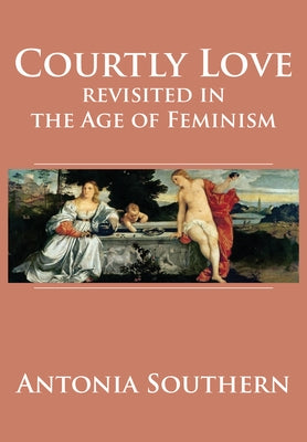 Courtly Love Revisited in the Age of Feminism by Southern, Antonia