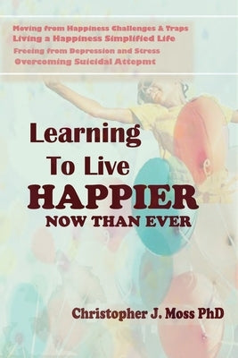 Learning to Live Happier Now Than Ever: Moving from happiness Challenges & Traps, Living a Happiness Simplified Life, Freeing from Depression and Stre by J. Moss (Ph D. )., Christopher