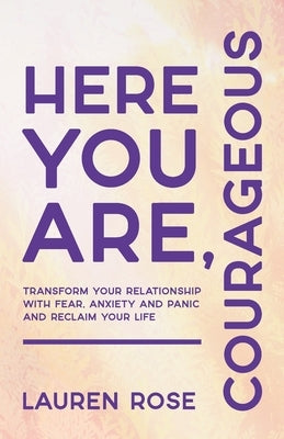 Here You Are, Courageous: Transform Your Relationship with Fear, Anxiety and Panic and Reclaim Your Life by Rose, Lauren