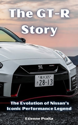 The GT-R Story: The Evolution of Nissan's Iconic Performance Legend by Psaila, Etienne