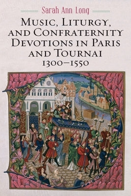 Music, Liturgy, and Confraternity Devotions in Paris and Tournai, 1300-1550 by Long, Sarah Ann