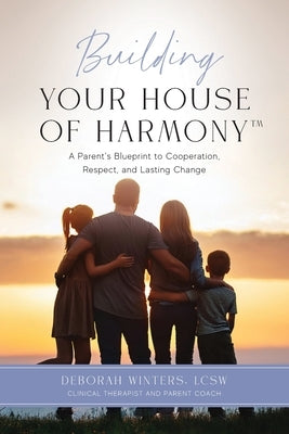 Building Your House of Harmony(TM): A Parent's Blueprint to Cooperation, Respect, and Lasting Change by Winters, Deborah