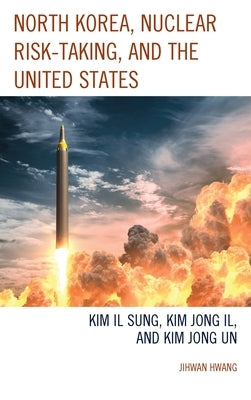 North Korea, Nuclear Risk-Taking, and the United States: Kim Il Sung, Kim Jong Il, and Kim Jong Un by Hwang, Jihwan