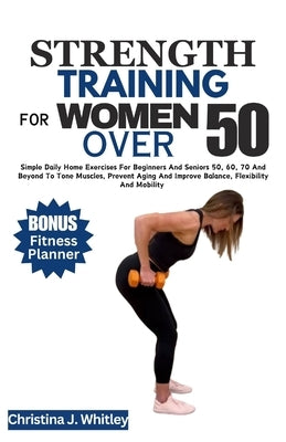 Strength Training for Women Over 50: Simple Daily Home Exercises For Beginners And Seniors 50, 60, 70 And Beyond To Tone Muscles, Prevent Aging And Im by Whitley, Christina J.