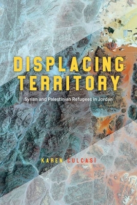 Displacing Territory: Syrian and Palestinian Refugees in Jordan by Culcasi, Karen