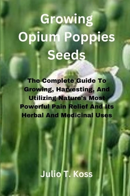 Growing Opium Poppies Seeds: The Complete Guide To Growing, Harvesting, And Utilizing Nature's Most Powerful Pain Relief And Its Herbal And Medicin by Koss, Julio T.