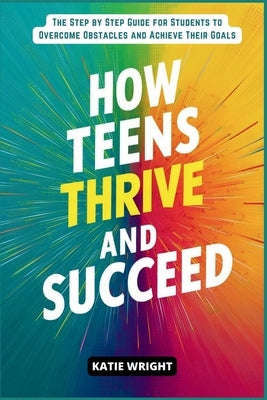 How Teens Thrive and Succeed: The Step by Step Guide for Students to Overcome Obstacles and Achieve Their Goals by Wright, Katie