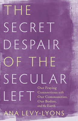 The Secret Despair of the Secular Left: Our Fraying Connections with Our Communities, Our Bodies, and the Earth by Levy-Lyons, Ana