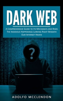 Dark Web: A Comprehensive Guide to Its Mechanics and Risks (The Insidious Happenings Lurking Right Beneath Our Internet Haven) by McClendon, Adolfo