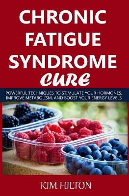 Chronic Fatigue Syndrome Cure: Powerful Techniques to Stimulate Your Hormones, Improve Metabolism, and Boost Your Energy Levels by Hilton, Kim