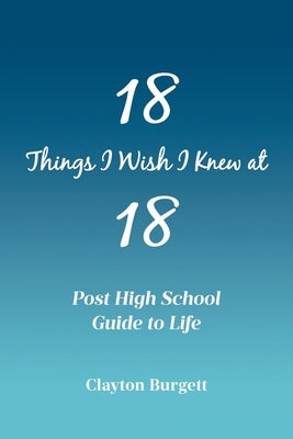 18 Things I Wish I Knew at 18: Post High School Guide to Life by Burgett, Clayton