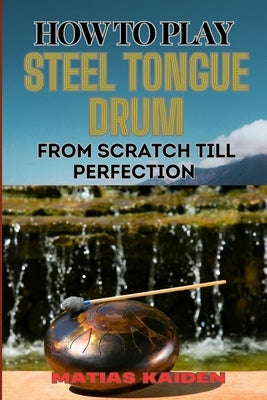 How to Play Steel Tongue Drum from Scratch Till Perfection: Comprehensive Beginner's Guide To Learning, Practicing, And Perfecting Techniques And Song by Kaiden, Matias