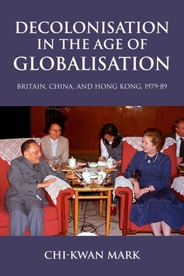 Decolonisation in the Age of Globalisation: Britain, China, and Hong Kong, 1979-89 by Mark, Chi-Kwan