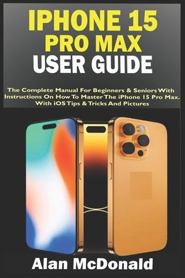 iPhone 15 Pro Max User Guide: The Complete Manual For Beginners & Seniors With Instructions On How To Master The iPhone 15 Pro Max. With iOS Tips & by McDonald, Alan