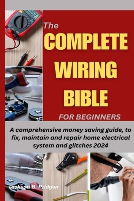 The Complete Wiring Bible for Beginners: A comprehensive money saving guide, to fix, maintain and repair home electrical system and glitches 2024 by Pridgen, Dickson B.