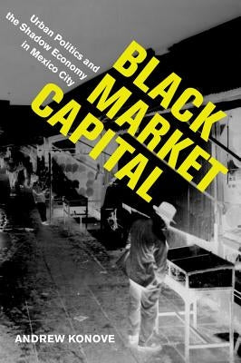 Black Market Capital: Urban Politics and the Shadow Economy in Mexico City by Konove, Andrew