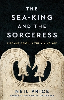 The Sea-King and the Sorceress: Life and Death in the Viking Age by Price, Neil